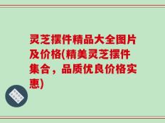 灵芝摆件精品大全图片及价格(精美灵芝摆件集合，品质优良价格实惠)