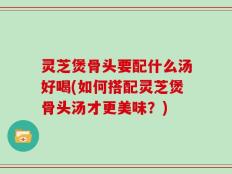 灵芝煲骨头要配什么汤好喝(如何搭配灵芝煲骨头汤才更美味？)