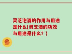 灵芝泡酒的作用与用途是什么(灵芝酒的功效与用途是什么？)