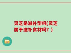 灵芝是滋补型吗(灵芝属于滋补食材吗？)