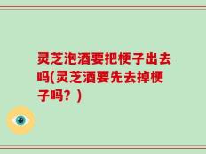 灵芝泡酒要把梗子出去吗(灵芝酒要先去掉梗子吗？)