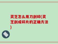 灵芝怎么用刀刮碎(灵芝刮成碎片的正确方法)