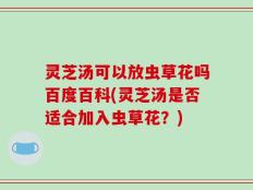 灵芝汤可以放虫草花吗百度百科(灵芝汤是否适合加入虫草花？)