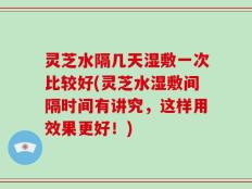 灵芝水隔几天湿敷一次比较好(灵芝水湿敷间隔时间有讲究，这样用效果更好！)