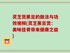 灵芝煲黑豆的做法与功效视频(灵芝黑豆煲：美味佳肴带来健康之益)