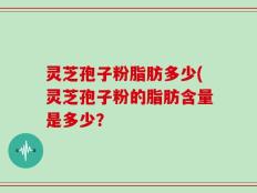 灵芝孢子粉脂肪多少(灵芝孢子粉的脂肪含量是多少？