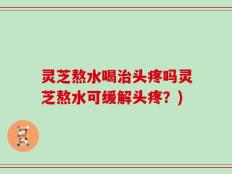 灵芝熬水喝治头疼吗灵芝熬水可缓解头疼？)