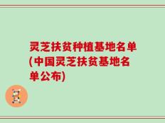 灵芝扶贫种植基地名单(中国灵芝扶贫基地名单公布)