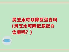 灵芝水可以降尿蛋白吗(灵芝水可降低尿蛋白含量吗？)