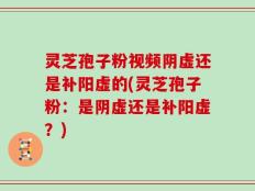 灵芝孢子粉视频阴虚还是补阳虚的(灵芝孢子粉：是阴虚还是补阳虚？)