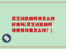 灵芝润肌精粹液怎么样好用吗(灵芝润肌精粹液使用效果怎么样？)