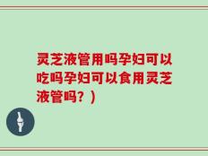 灵芝液管用吗孕妇可以吃吗孕妇可以食用灵芝液管吗？)
