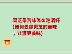 灵芝带苦味怎么泡酒好(如何去除灵芝的苦味，让酒更美味)