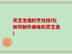 灵芝泡酒的烹饪技巧(如何制作美味的灵芝酒)