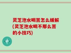 灵芝泡水喝苦怎么缓解(灵芝泡水喝不那么苦的小技巧)