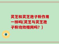 灵芝和灵芝孢子粉作用一样吗(灵芝与灵芝孢子粉功效相同吗？)