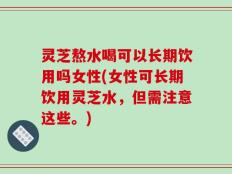 灵芝熬水喝可以长期饮用吗女性(女性可长期饮用灵芝水，但需注意这些。)