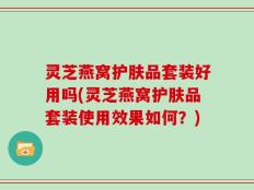 灵芝燕窝护肤品套装好用吗(灵芝燕窝护肤品套装使用效果如何？)