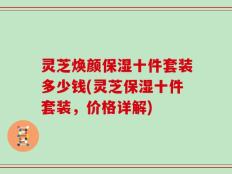 灵芝焕颜保湿十件套装多少钱(灵芝保湿十件套装，价格详解)
