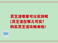 灵芝渣哪里可以买到呢(灵芝渣在哪儿可买？购买灵芝渣攻略来啦！