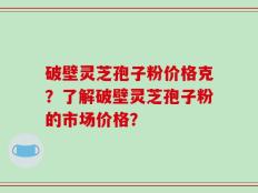 破壁灵芝孢子粉价格克？了解破壁灵芝孢子粉的市场价格？