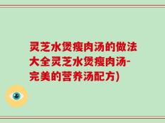 灵芝水煲瘦肉汤的做法大全灵芝水煲瘦肉汤-完美的营养汤配方)