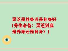 灵芝是养身还是补身好(养生必备：灵芝到底是养身还是补身？)