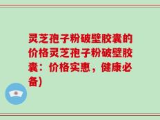 灵芝孢子粉破壁胶囊的价格灵芝孢子粉破壁胶囊：价格实惠，健康必备)