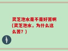 灵芝泡水是不是好苦啊(灵芝泡水，为什么这么苦？)