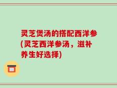 灵芝煲汤的搭配西洋参(灵芝西洋参汤，滋补养生好选择)