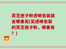 灵芝孢子粉透明包装袋去哪里买(买透明包装的灵芝孢子粉，哪里有？)