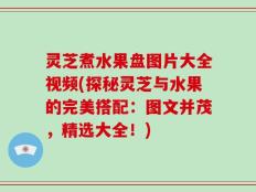 灵芝煮水果盘图片大全视频(探秘灵芝与水果的完美搭配：图文并茂，精选大全！)