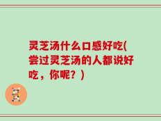 灵芝汤什么口感好吃(尝过灵芝汤的人都说好吃，你呢？)