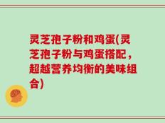 灵芝孢子粉和鸡蛋(灵芝孢子粉与鸡蛋搭配，超越营养均衡的美味组合)