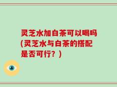 灵芝水加白茶可以喝吗(灵芝水与白茶的搭配是否可行？)