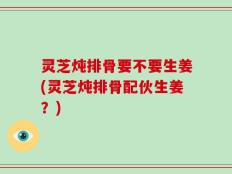 灵芝炖排骨要不要生姜(灵芝炖排骨配伙生姜？)