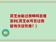 灵芝水能过夜喝吗百度百科(灵芝水可否过夜留待次日饮用？)