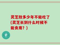 灵芝放多少年不能吃了(灵芝长到什么时候不能食用？)