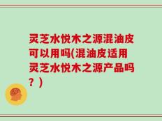 灵芝水悦木之源混油皮可以用吗(混油皮适用灵芝水悦木之源产品吗？)