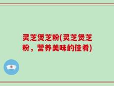灵芝煲芝粉(灵芝煲芝粉，营养美味的佳肴)