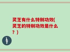 灵芝有什么特别功效(灵芝的特别功效是什么？)
