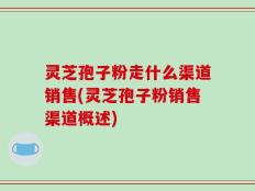 灵芝孢子粉走什么渠道销售(灵芝孢子粉销售渠道概述)