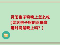 灵芝孢子粉晚上怎么吃(灵芝孢子粉的正确食用时间是晚上吗？)