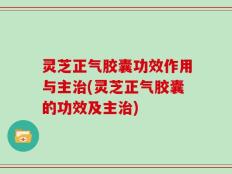 灵芝正气胶囊功效作用与主治(灵芝正气胶囊的功效及主治)