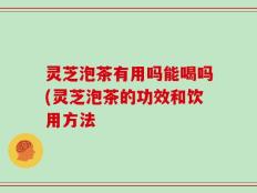 灵芝泡茶有用吗能喝吗(灵芝泡茶的功效和饮用方法
