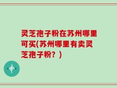 灵芝孢子粉在苏州哪里可买(苏州哪里有卖灵芝孢子粉？)