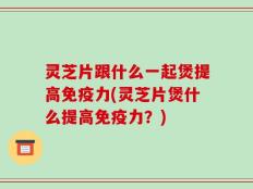 灵芝片跟什么一起煲提高免疫力(灵芝片煲什么提高免疫力？)