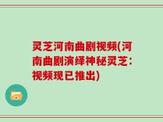 灵芝河南曲剧视频(河南曲剧演绎神秘灵芝：视频现已推出)