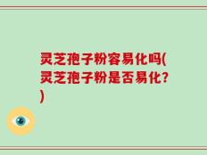 灵芝孢子粉容易化吗(灵芝孢子粉是否易化？)