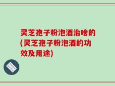 灵芝孢子粉泡酒治啥的(灵芝孢子粉泡酒的功效及用途)